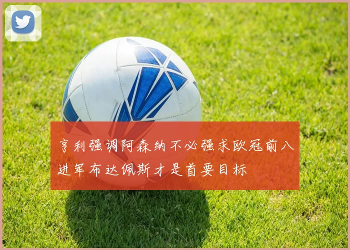 亨利强调阿森纳不必强求欧冠前八进军布达佩斯才是首要目标