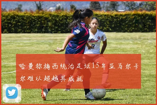 哈曼称梅西统治足坛15年亚马尔卡尔难以超越其成就