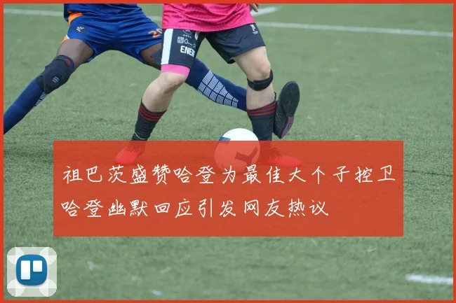 祖巴茨盛赞哈登为最佳大个子控卫哈登幽默回应引发网友热议