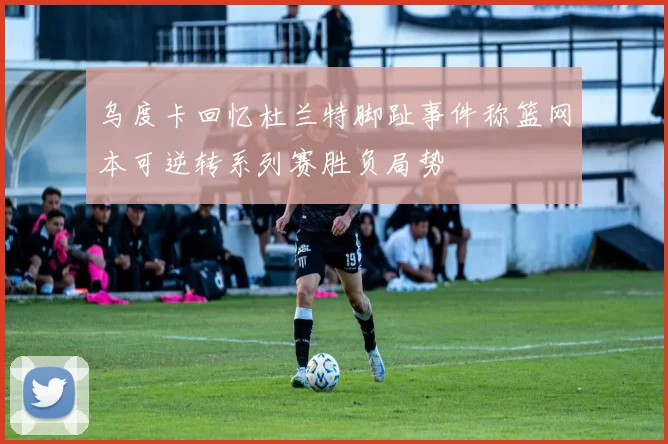 乌度卡回忆杜兰特脚趾事件称篮网本可逆转系列赛胜负局势