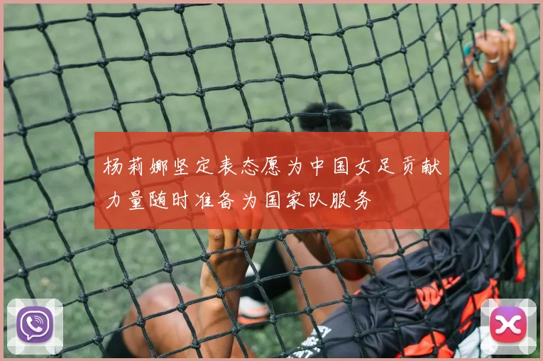杨莉娜坚定表态愿为中国女足贡献力量随时准备为国家队服务