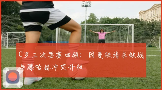 C罗三次罢赛回顾：因曼联请求缺战与滕哈赫冲突升级