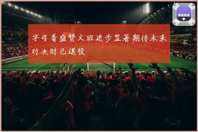 字母哥盛赞文班进步显著期待未来对决时已退役