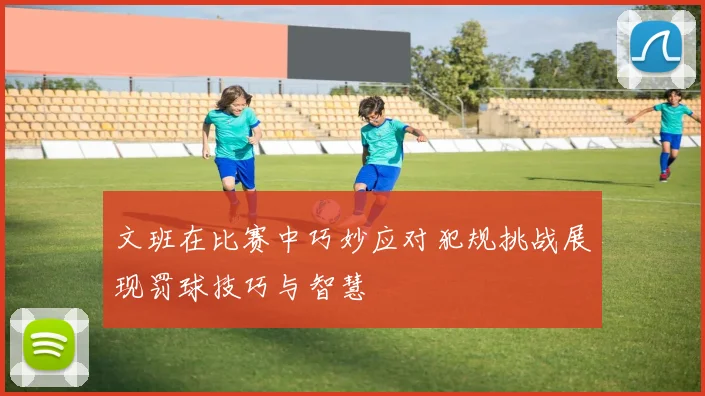 文班在比赛中巧妙应对犯规挑战展现罚球技巧与智慧