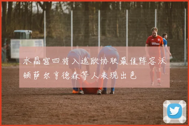 水晶宫四将入选欧协联最佳阵容沃顿萨尔亨德森等人表现出色