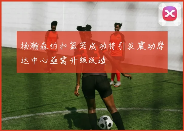 杨瀚森的扣篮若成功将引发震动摩达中心亟需升级改造