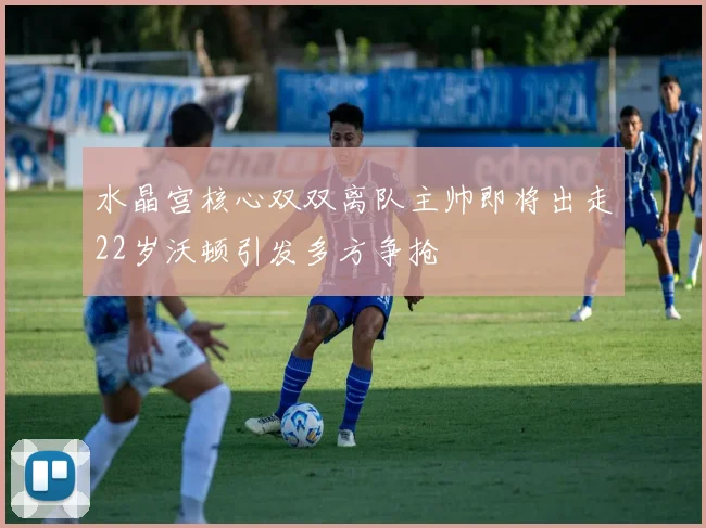 水晶宫核心双双离队主帅即将出走22岁沃顿引发多方争抢