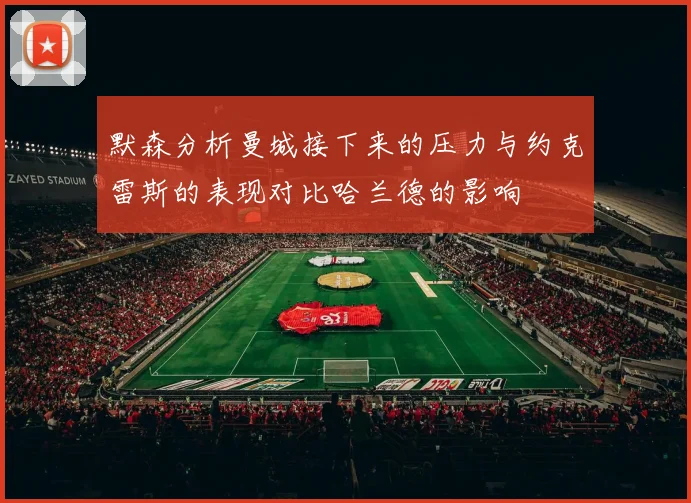 默森分析曼城接下来的压力与约克雷斯的表现对比哈兰德的影响