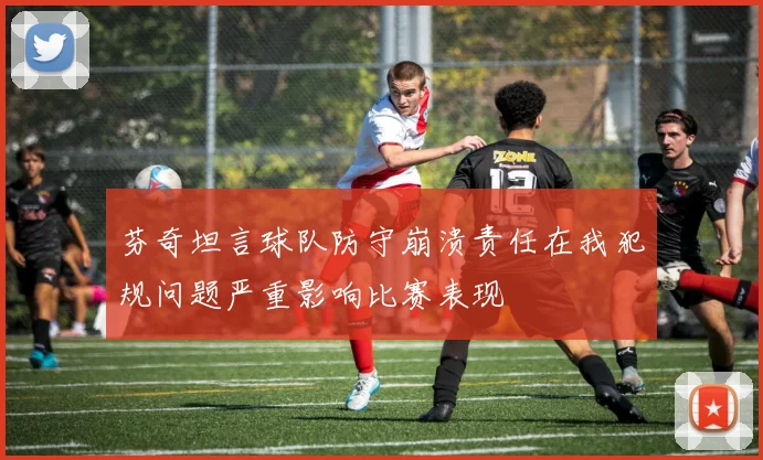 芬奇坦言球队防守崩溃责任在我犯规问题严重影响比赛表现
