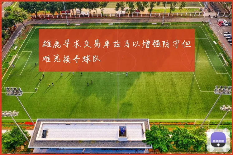 雄鹿寻求交易库兹马以增强防守但难觅接手球队