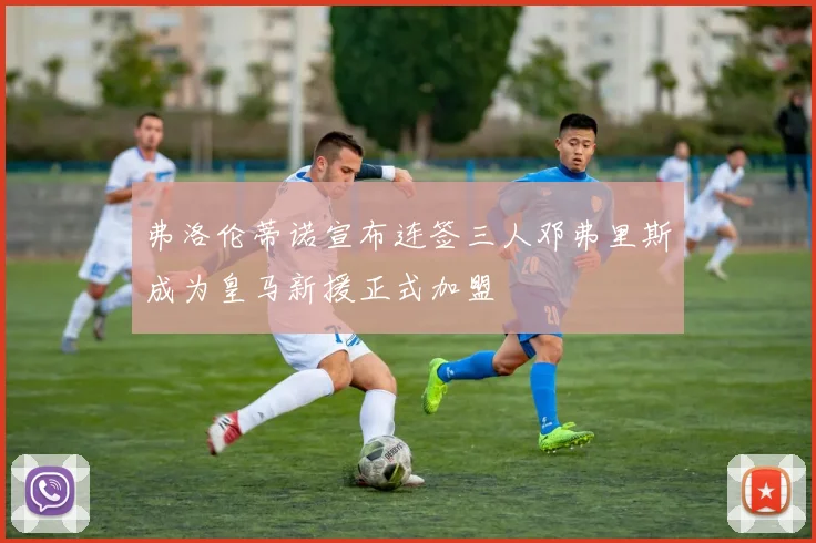 弗洛伦蒂诺宣布连签三人邓弗里斯成为皇马新援正式加盟