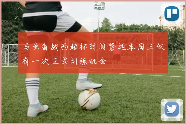 马竞备战西超杯时间紧迫本周三仅有一次正式训练机会