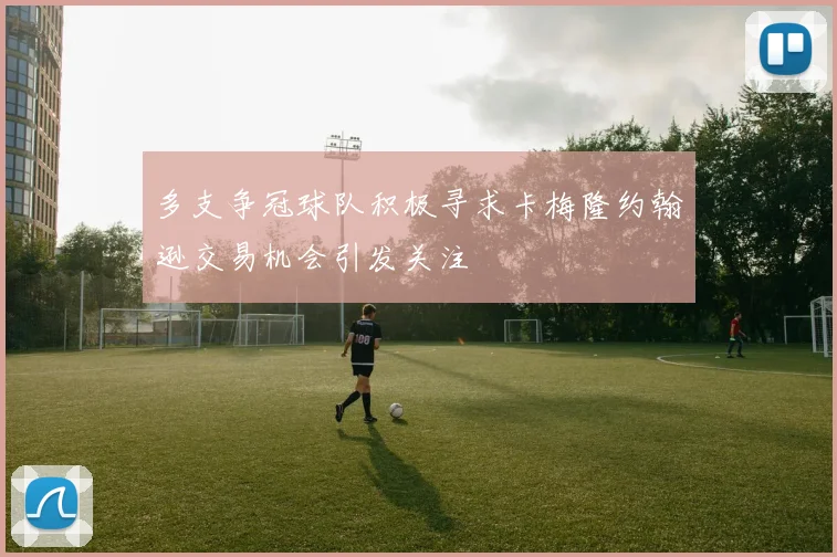 多支争冠球队积极寻求卡梅隆约翰逊交易机会引发关注