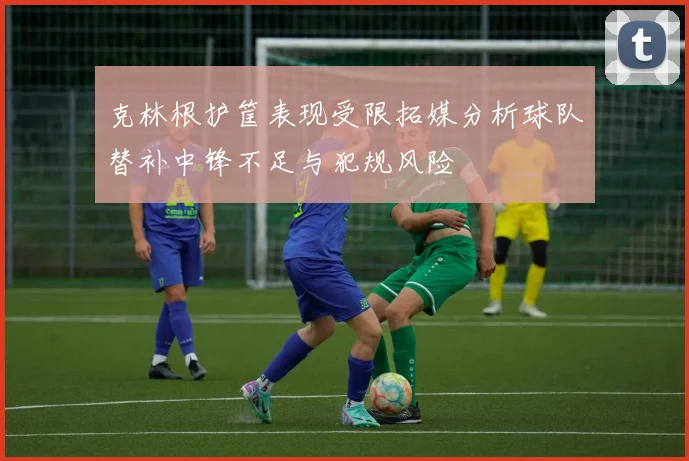 克林根护筐表现受限拓媒分析球队替补中锋不足与犯规风险
